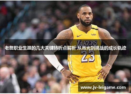 老詹职业生涯的几大关键转折点解析 从高光到挑战的成长轨迹