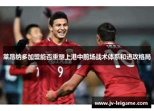 莱昂纳多加盟能否重塑上港中前场战术体系和进攻格局