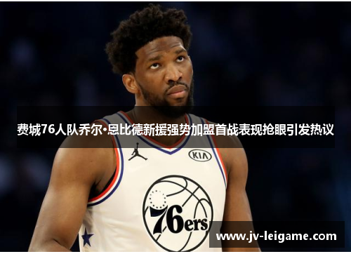 费城76人队乔尔·恩比德新援强势加盟首战表现抢眼引发热议