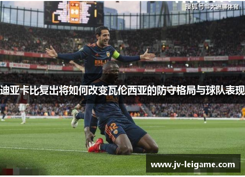 迪亚卡比复出将如何改变瓦伦西亚的防守格局与球队表现 迪亚卡比复出将如何改变瓦伦西亚的防守格局与球队表现