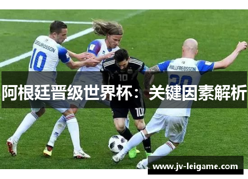 阿根廷晋级世界杯:关键因素解析 阿根廷晋级世界杯:关键因素解析