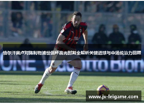 恰尔汗奥卢对阵利物浦世俱杯高光时刻全解析关键进球与中场统治力回顾