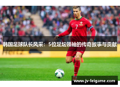 韩国足球队长风采：5位足坛领袖的传奇故事与贡献