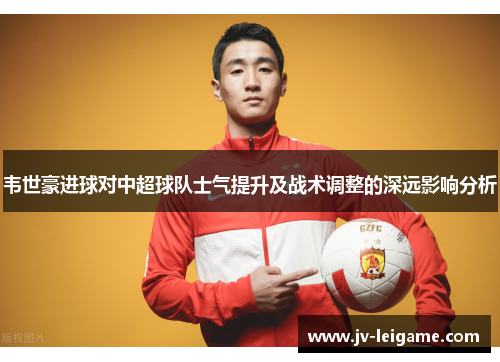 韦世豪进球对中超球队士气提升及战术调整的深远影响分析 韦世豪进球对中超球队士气提升及战术调整的深远影响分析