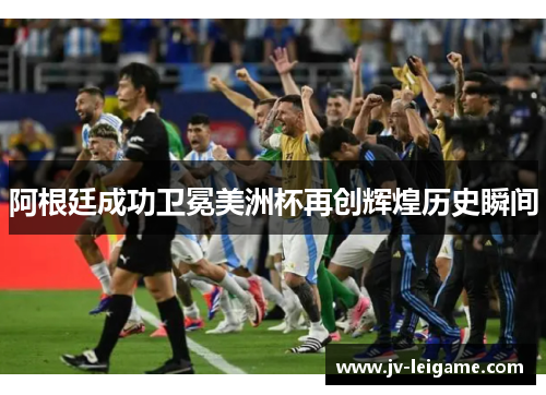 阿根廷成功卫冕美洲杯再创辉煌历史瞬间 阿根廷成功卫冕美洲杯再创辉煌历史瞬间