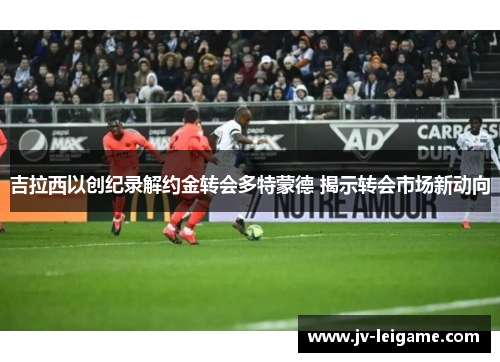 吉拉西以创纪录解约金转会多特蒙德 揭示转会市场新动向 吉拉西以创纪录解约金转会多特蒙德 揭示转会市场新动向
