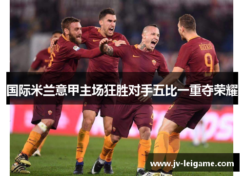 国际米兰意甲主场狂胜对手五比一重夺荣耀 国际米兰意甲主场狂胜对手五比一重夺荣耀