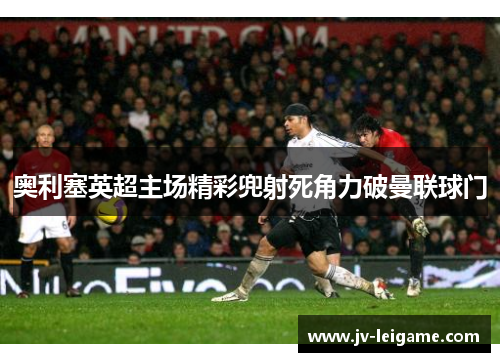 奥利塞英超主场精彩兜射死角力破曼联球门 奥利塞英超主场精彩兜射死角力破曼联球门